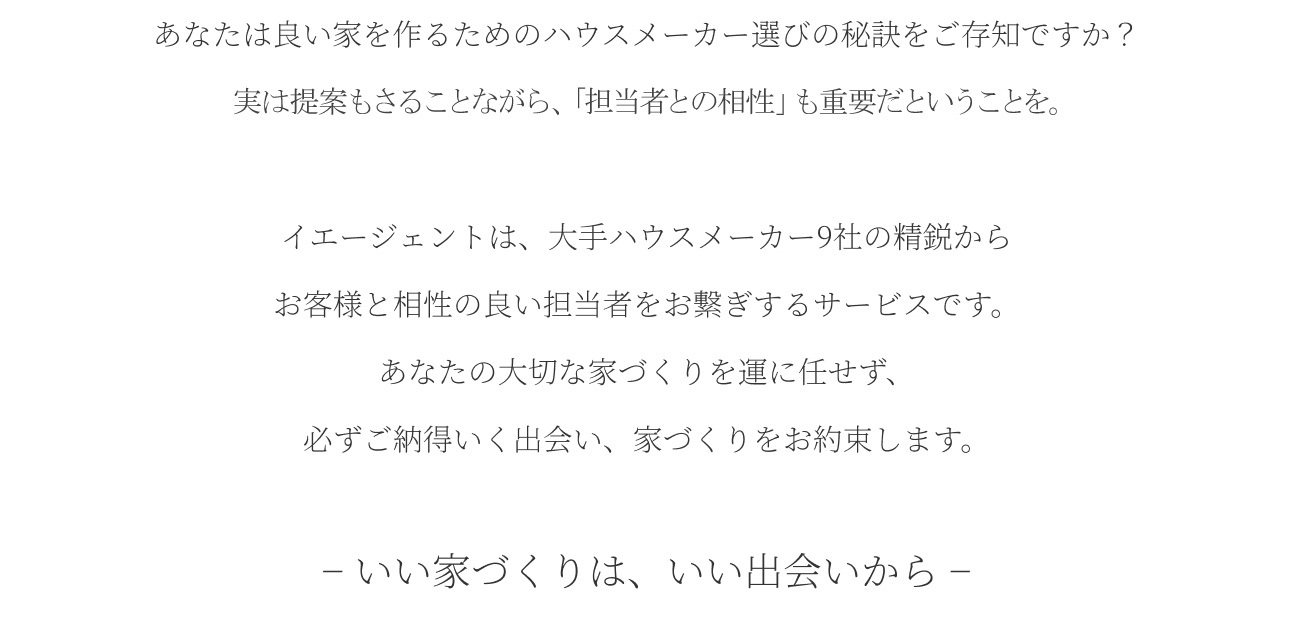 イエージェントとは？ あなたは良い家を作るためのハウスメーカー選びの秘訣をご存知ですか？実は提案内容よりも「担当者との相性」が重要だということを。イエージェントは、大手ハウスメーカー9社の精鋭からお客様と相性の良い担当者をお繋ぎするサービスです。あなたの大切な家づくりを運に任せず、必ずご納得いく出会い、家づくりをお約束します。− いい家づくりは、いい出会いから −