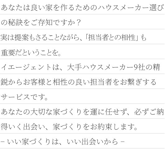 イエージェントとは？ あなたは良い家を作るためのハウスメーカー選びの秘訣をご存知ですか？実は提案内容よりも「担当者との相性」が重要だということを。イエージェントは、大手ハウスメーカー9社の精鋭からお客様と相性の良い担当者をお繋ぎするサービスです。あなたの大切な家づくりを運に任せず、必ずご納得いく出会い、家づくりをお約束します。− いい家づくりは、いい出会いから −